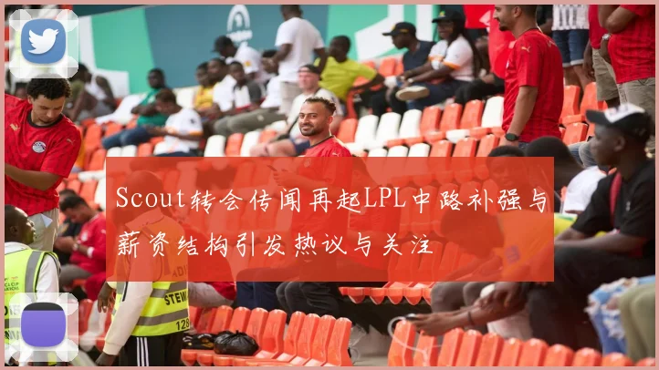 Scout转会传闻再起LPL中路补强与薪资结构引发热议与关注