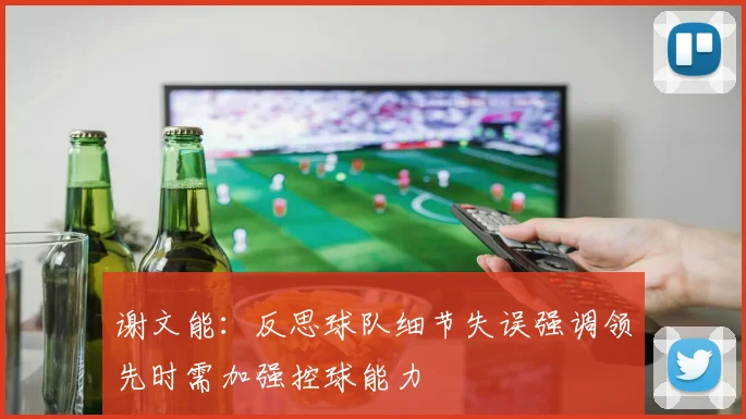 谢文能：反思球队细节失误强调领先时需加强控球能力