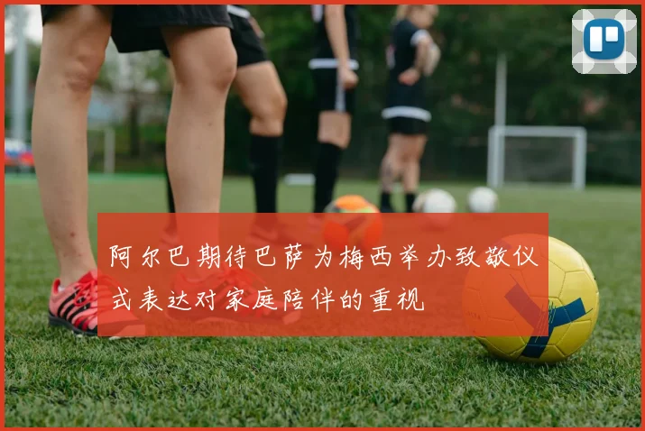 阿尔巴期待巴萨为梅西举办致敬仪式表达对家庭陪伴的重视